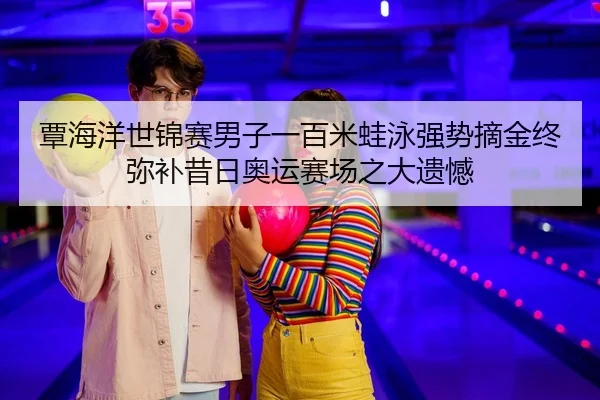 覃海洋世锦赛男子一百米蛙泳强势摘金终弥补昔日奥运赛场之大遗憾